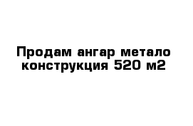 Продам ангар метало конструкция 520 м2